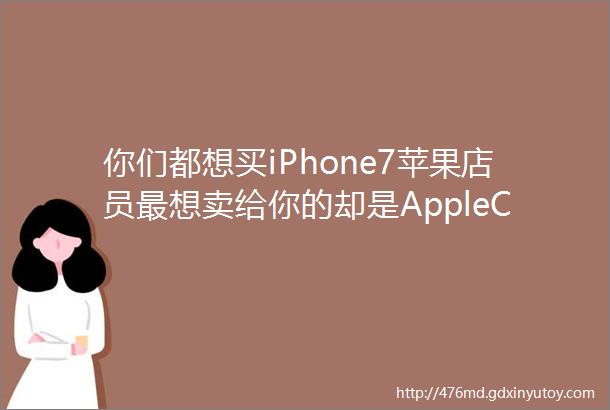 你们都想买iPhone7苹果店员最想卖给你的却是AppleCare